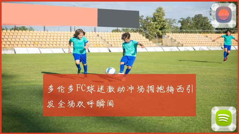 多伦多FC球迷激动冲场拥抱梅西引发全场欢呼瞬间