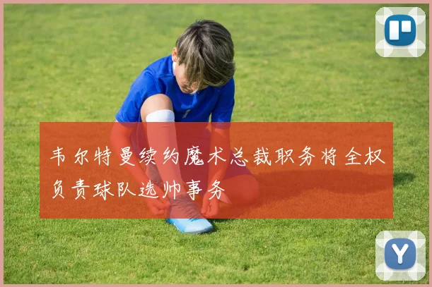 韦尔特曼续约魔术总裁职务将全权负责球队选帅事务