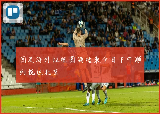国足海外拉练圆满结束今日下午顺利抵达北京