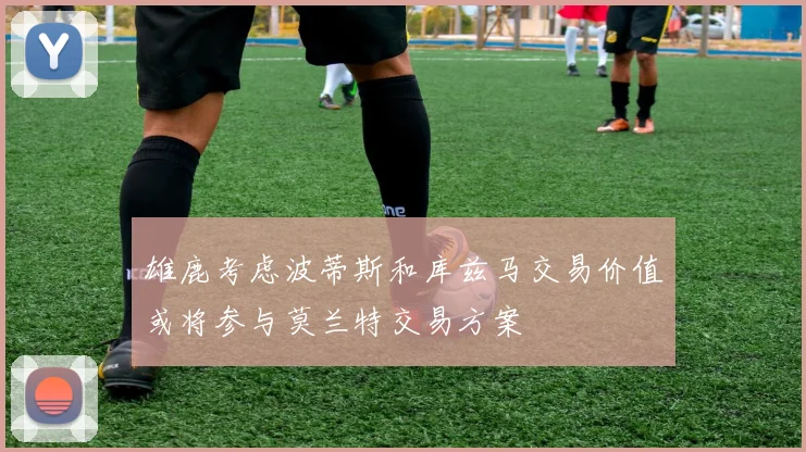 雄鹿考虑波蒂斯和库兹马交易价值或将参与莫兰特交易方案