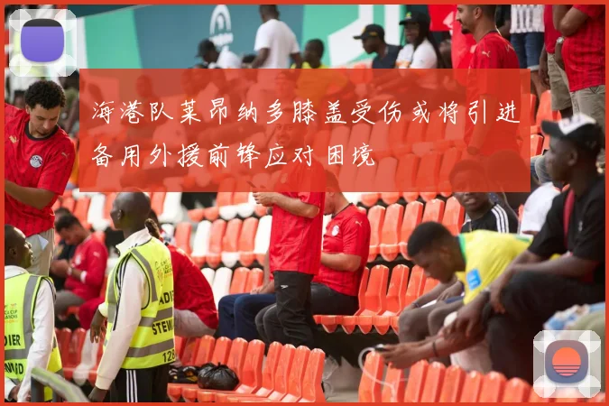 海港队莱昂纳多膝盖受伤或将引进备用外援前锋应对困境