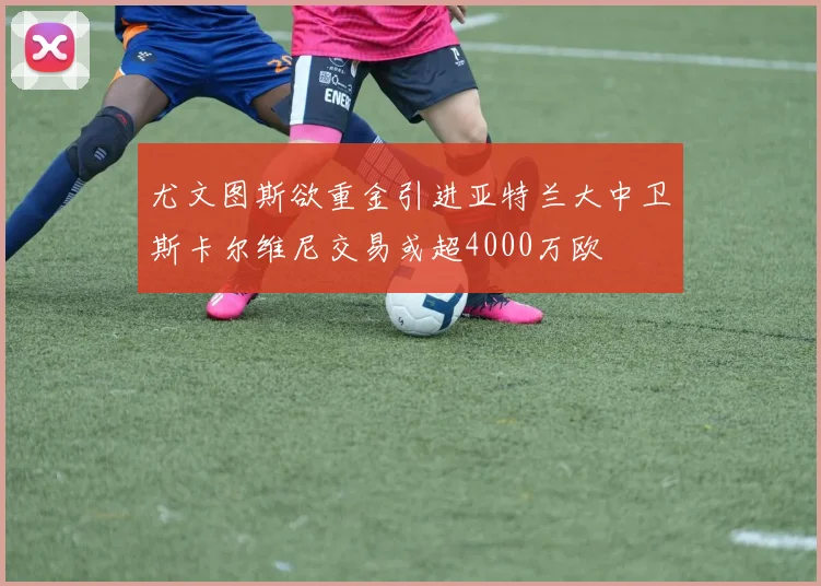 尤文图斯欲重金引进亚特兰大中卫斯卡尔维尼交易或超4000万欧