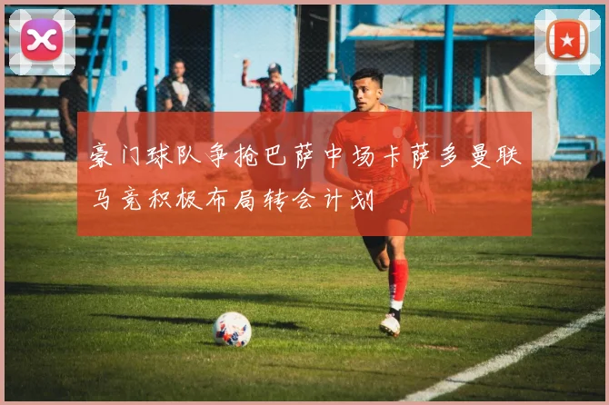 豪门球队争抢巴萨中场卡萨多曼联马竞积极布局转会计划