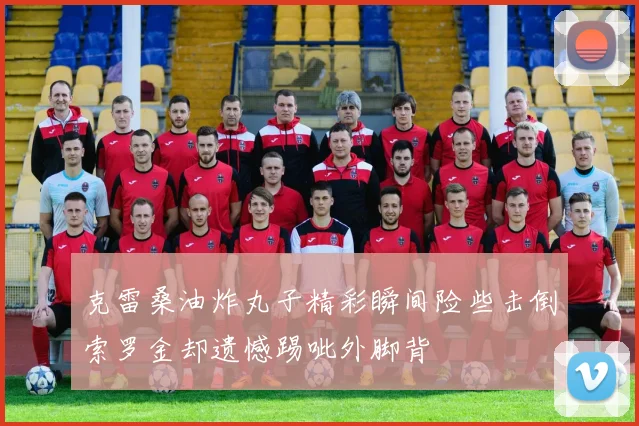 克雷桑油炸丸子精彩瞬间险些击倒索罗金却遗憾踢呲外脚背