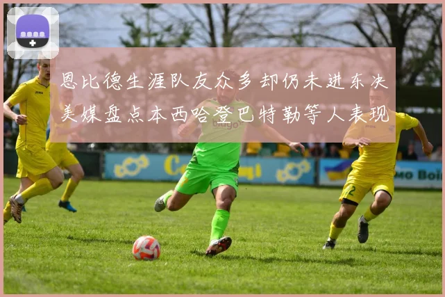 恩比德生涯队友众多却仍未进东决美媒盘点本西哈登巴特勒等人表现