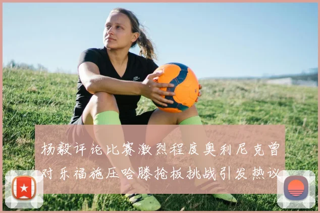 杨毅评论比赛激烈程度奥利尼克曾对乐福施压哈滕抢板挑战引发热议