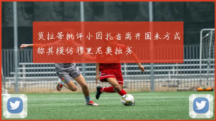 莫拉蒂批评小因扎吉离开国米方式称其模仿穆里尼奥拙劣